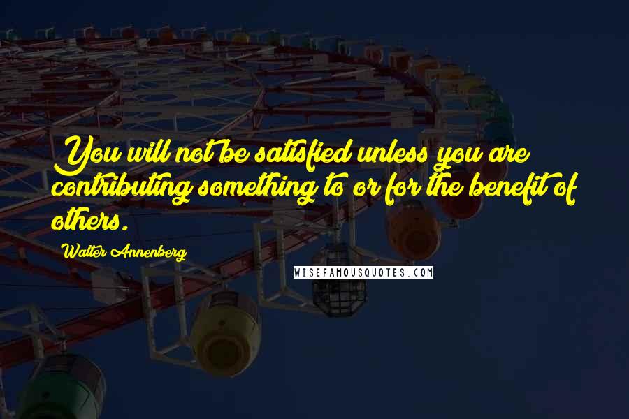 Walter Annenberg quotes: You will not be satisfied unless you are contributing something to or for the benefit of others.