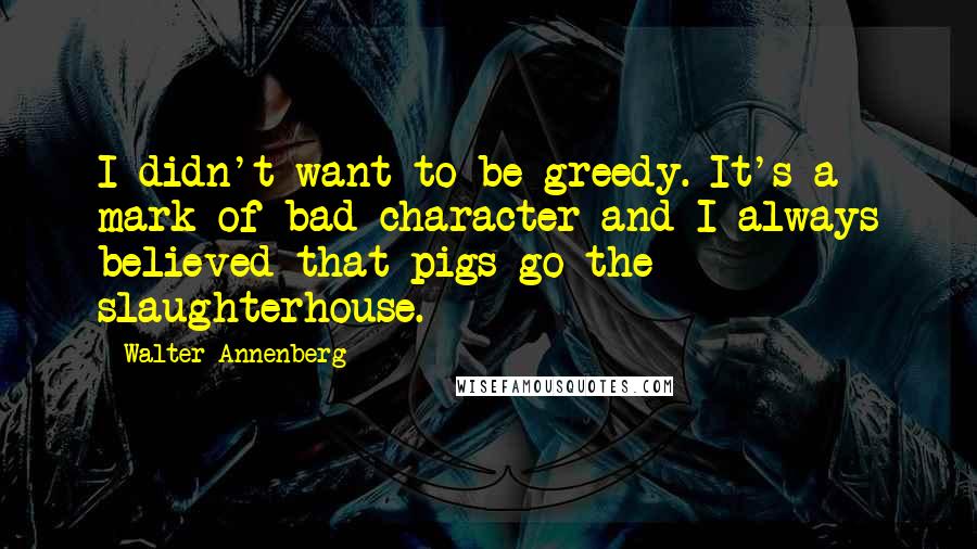 Walter Annenberg quotes: I didn't want to be greedy. It's a mark of bad character and I always believed that pigs go the slaughterhouse.