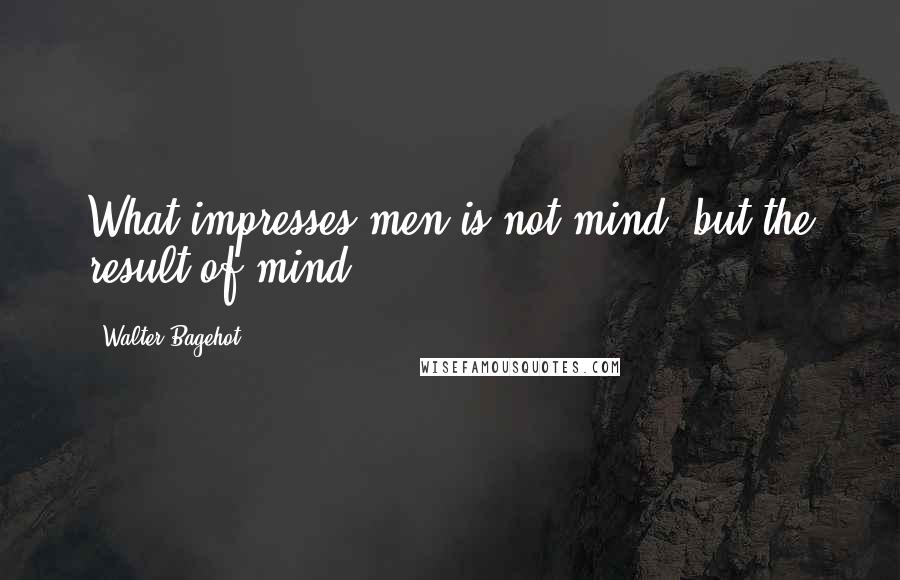 Walter Bagehot quotes: What impresses men is not mind, but the result of mind.