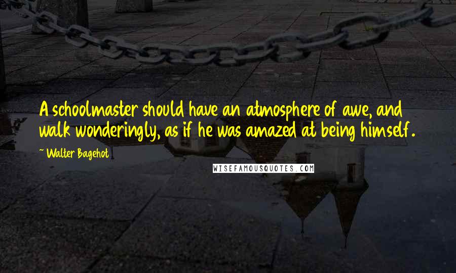 Walter Bagehot quotes: A schoolmaster should have an atmosphere of awe, and walk wonderingly, as if he was amazed at being himself.