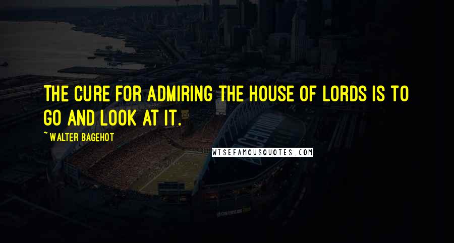 Walter Bagehot quotes: The cure for admiring the House of Lords is to go and look at it.