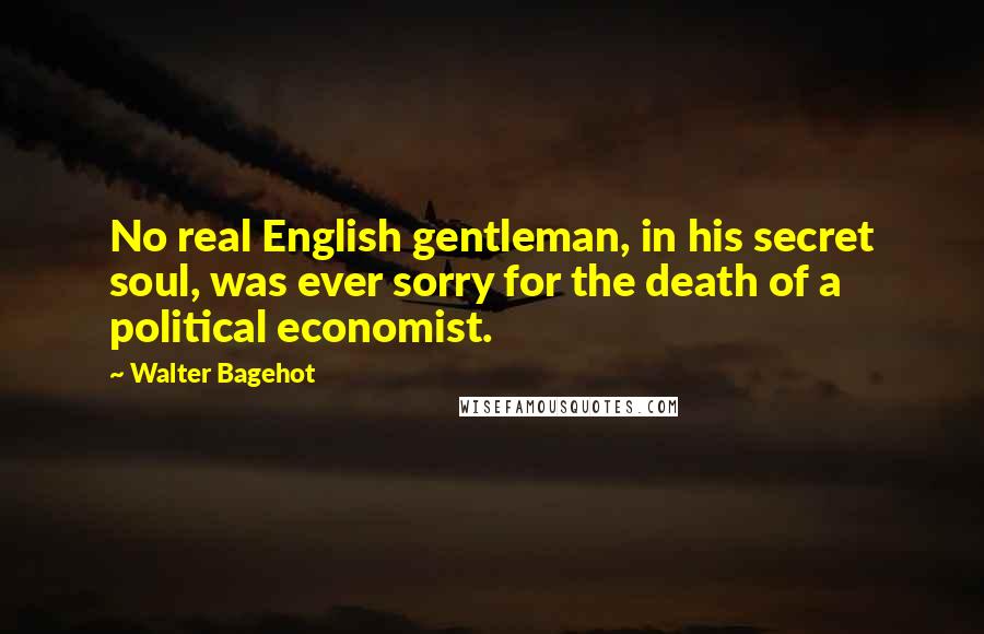 Walter Bagehot quotes: No real English gentleman, in his secret soul, was ever sorry for the death of a political economist.