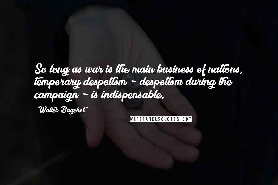 Walter Bagehot quotes: So long as war is the main business of nations, temporary despotism - despotism during the campaign - is indispensable.