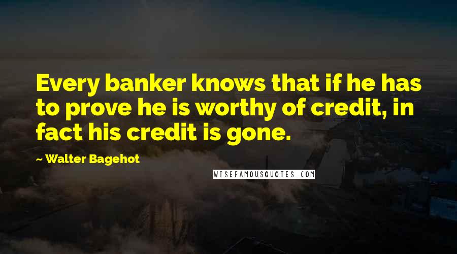 Walter Bagehot quotes: Every banker knows that if he has to prove he is worthy of credit, in fact his credit is gone.