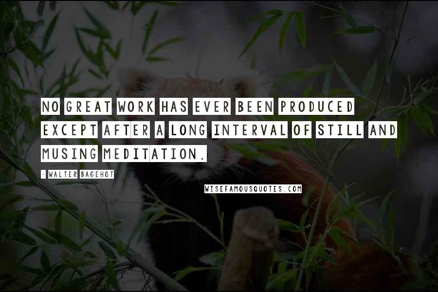 Walter Bagehot quotes: No great work has ever been produced except after a long interval of still and musing meditation.