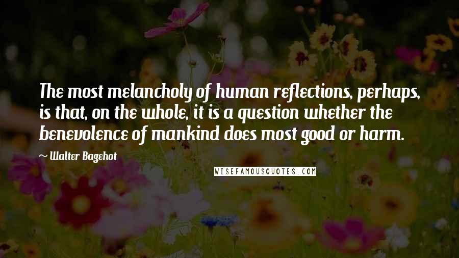 Walter Bagehot quotes: The most melancholy of human reflections, perhaps, is that, on the whole, it is a question whether the benevolence of mankind does most good or harm.
