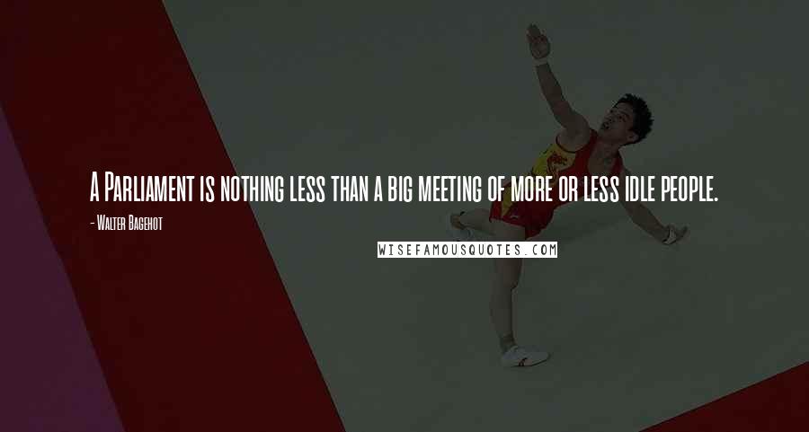 Walter Bagehot quotes: A Parliament is nothing less than a big meeting of more or less idle people.