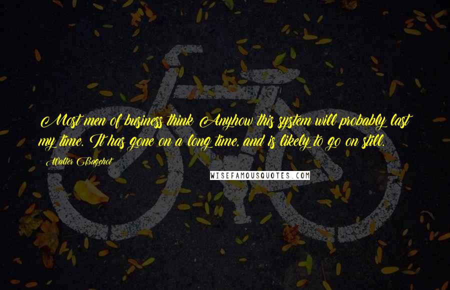 Walter Bagehot quotes: Most men of business think Anyhow this system will probably last my time. It has gone on a long time, and is likely to go on still.