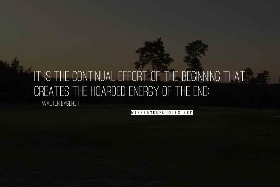 Walter Bagehot quotes: It is the continual effort of the beginning that creates the hoarded energy of the end;