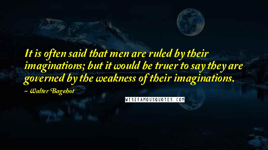 Walter Bagehot quotes: It is often said that men are ruled by their imaginations; but it would be truer to say they are governed by the weakness of their imaginations.