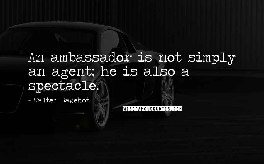 Walter Bagehot quotes: An ambassador is not simply an agent; he is also a spectacle.