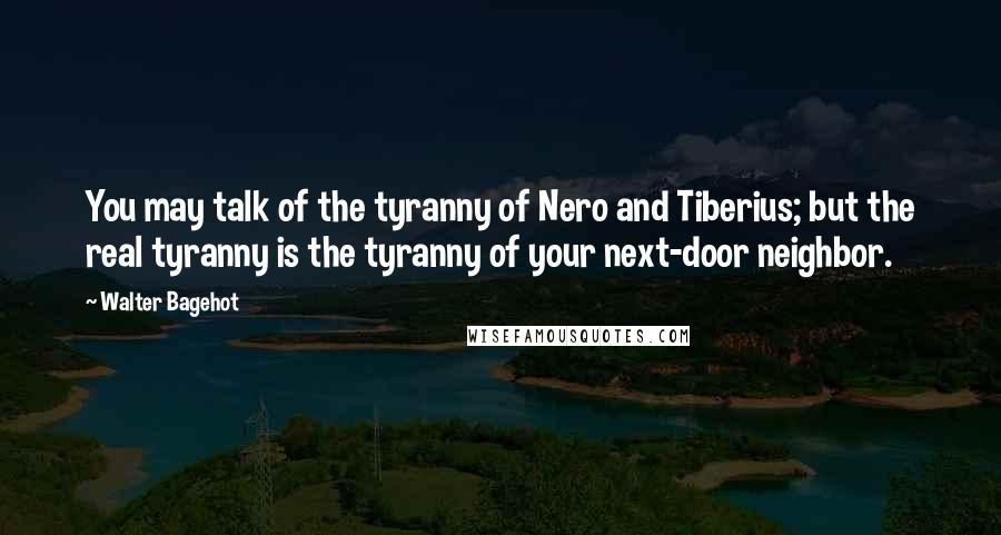 Walter Bagehot quotes: You may talk of the tyranny of Nero and Tiberius; but the real tyranny is the tyranny of your next-door neighbor.