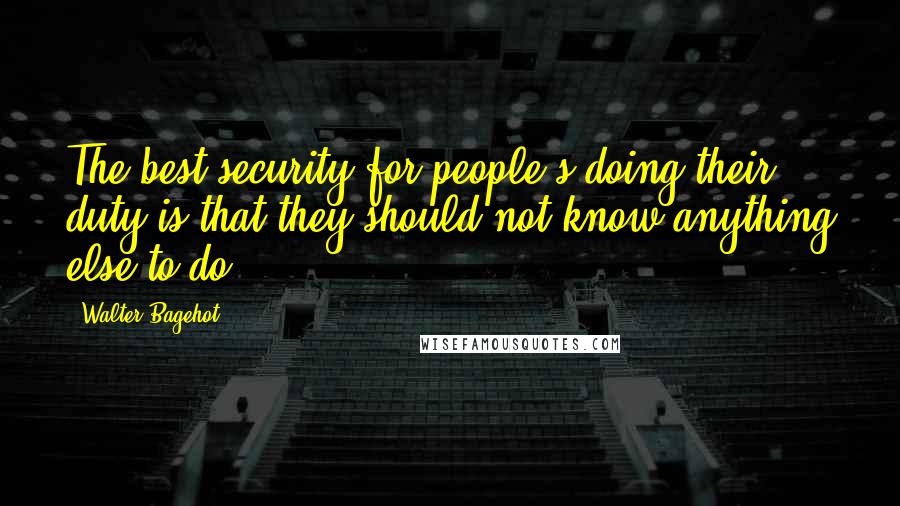 Walter Bagehot quotes: The best security for people's doing their duty is that they should not know anything else to do.