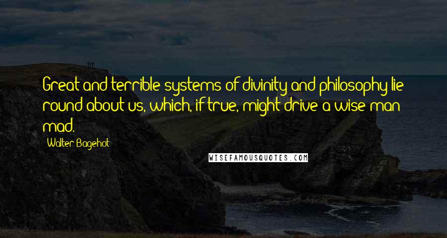 Walter Bagehot quotes: Great and terrible systems of divinity and philosophy lie round about us, which, if true, might drive a wise man mad.