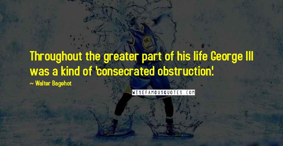 Walter Bagehot quotes: Throughout the greater part of his life George III was a kind of 'consecrated obstruction'.