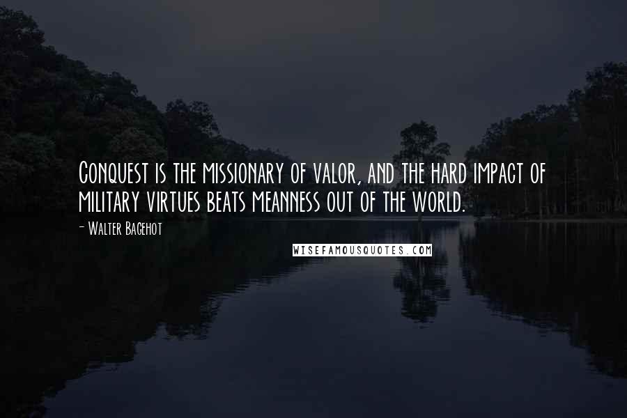 Walter Bagehot quotes: Conquest is the missionary of valor, and the hard impact of military virtues beats meanness out of the world.