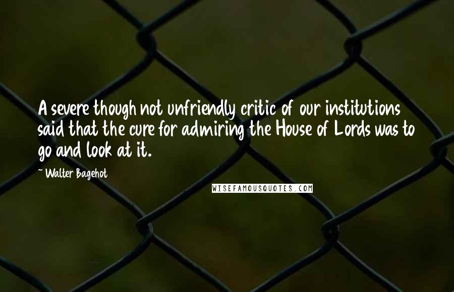 Walter Bagehot quotes: A severe though not unfriendly critic of our institutions said that the cure for admiring the House of Lords was to go and look at it.