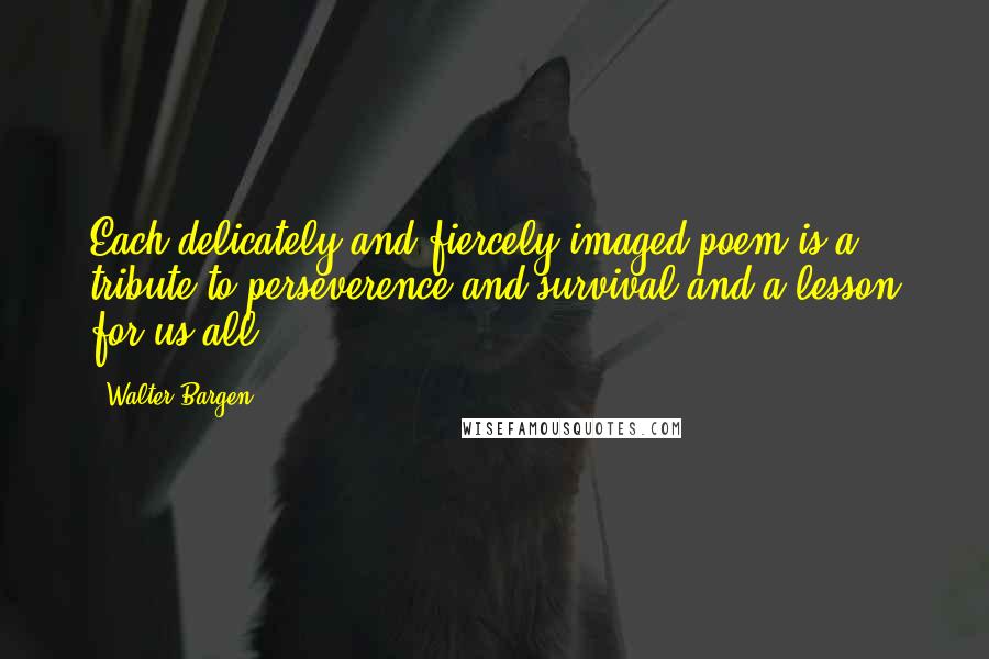 Walter Bargen quotes: Each delicately and fiercely imaged poem is a tribute to perseverence and survival and a lesson for us all. Walter Bargen quotes: Each delicately and fiercely imaged poem is a tribute to perseverence and survival and a lesson for us all.