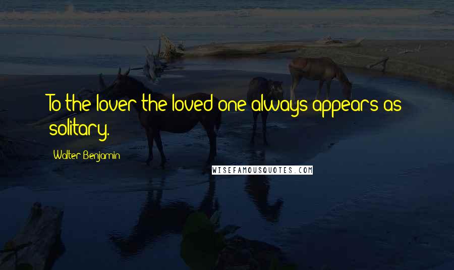 Walter Benjamin quotes: To the lover the loved one always appears as solitary.