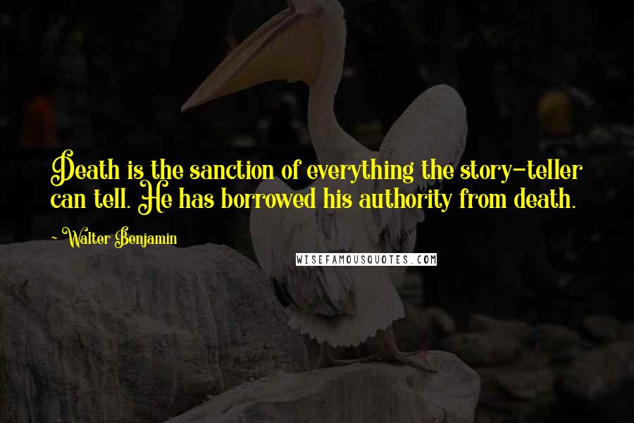 Walter Benjamin quotes: Death is the sanction of everything the story-teller can tell. He has borrowed his authority from death.
