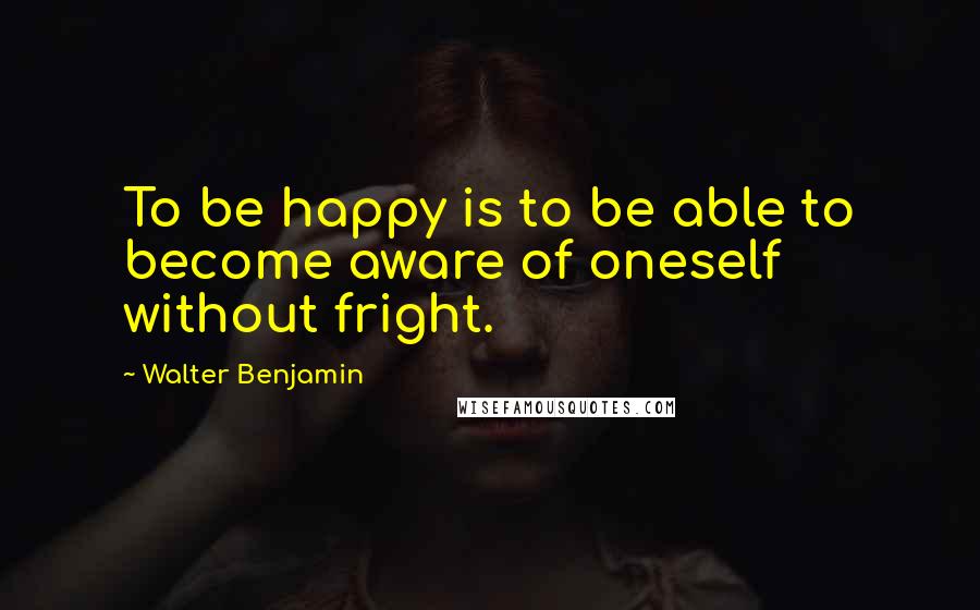 Walter Benjamin quotes: To be happy is to be able to become aware of oneself without fright.