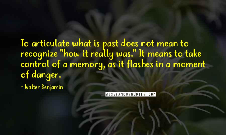 Walter Benjamin quotes: To articulate what is past does not mean to recognize "how it really was." It means to take control of a memory, as it flashes in a moment of danger.