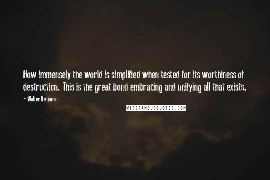 Walter Benjamin quotes: How immensely the world is simplified when tested for its worthiness of destruction. This is the great bond embracing and unifying all that exists.