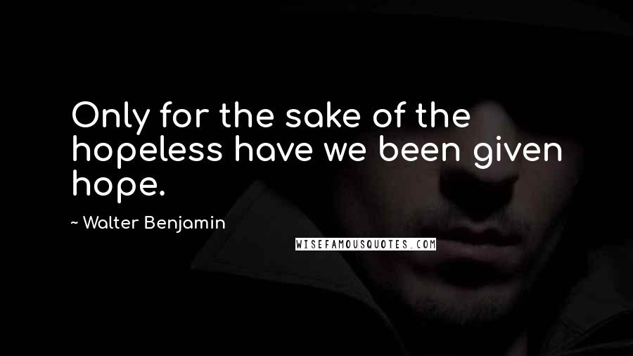 Walter Benjamin quotes: Only for the sake of the hopeless have we been given hope.