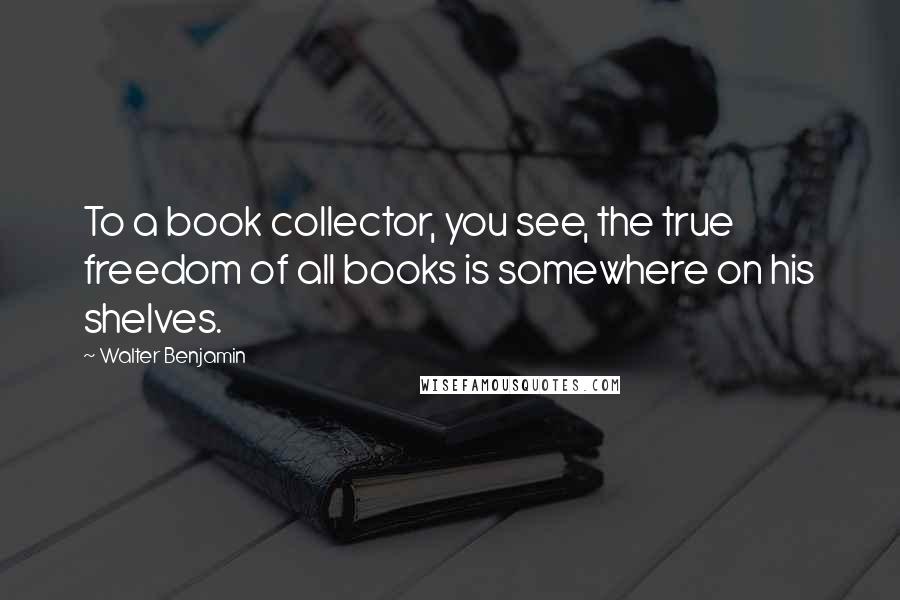 Walter Benjamin quotes: To a book collector, you see, the true freedom of all books is somewhere on his shelves.