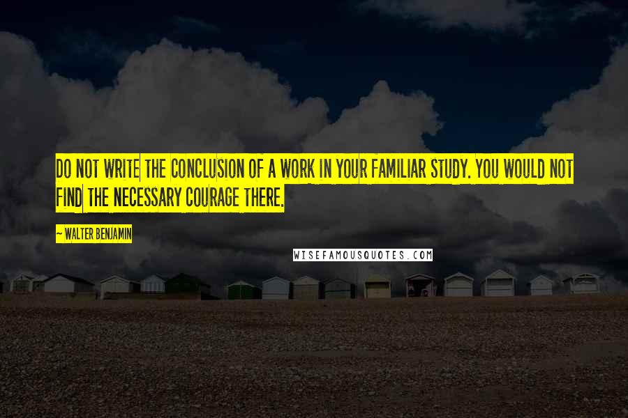 Walter Benjamin quotes: Do not write the conclusion of a work in your familiar study. You would not find the necessary courage there.