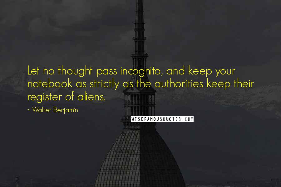 Walter Benjamin quotes: Let no thought pass incognito, and keep your notebook as strictly as the authorities keep their register of aliens.