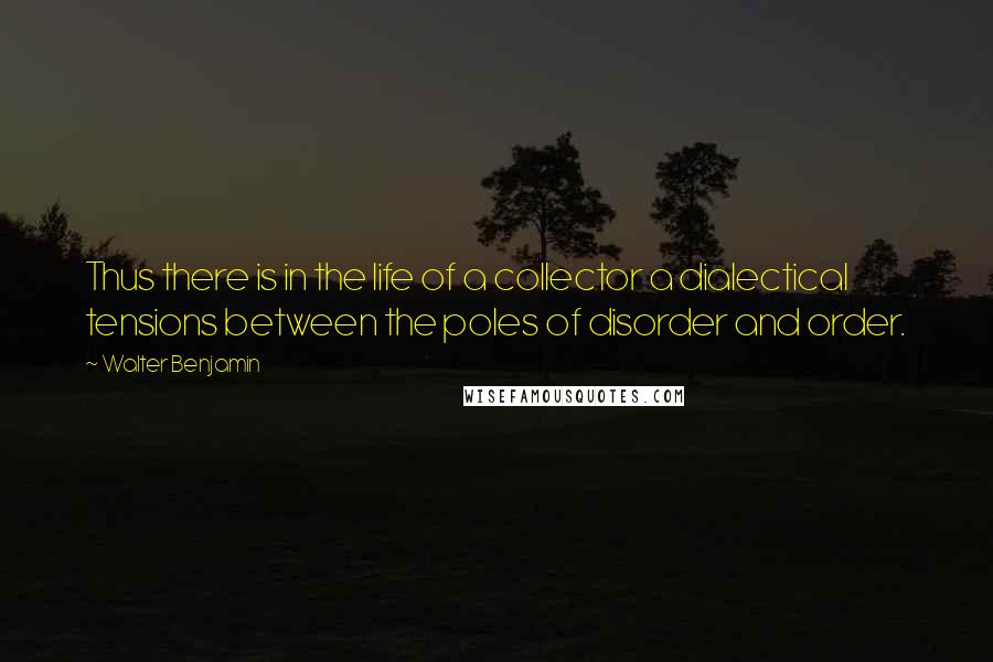 Walter Benjamin quotes: Thus there is in the life of a collector a dialectical tensions between the poles of disorder and order.