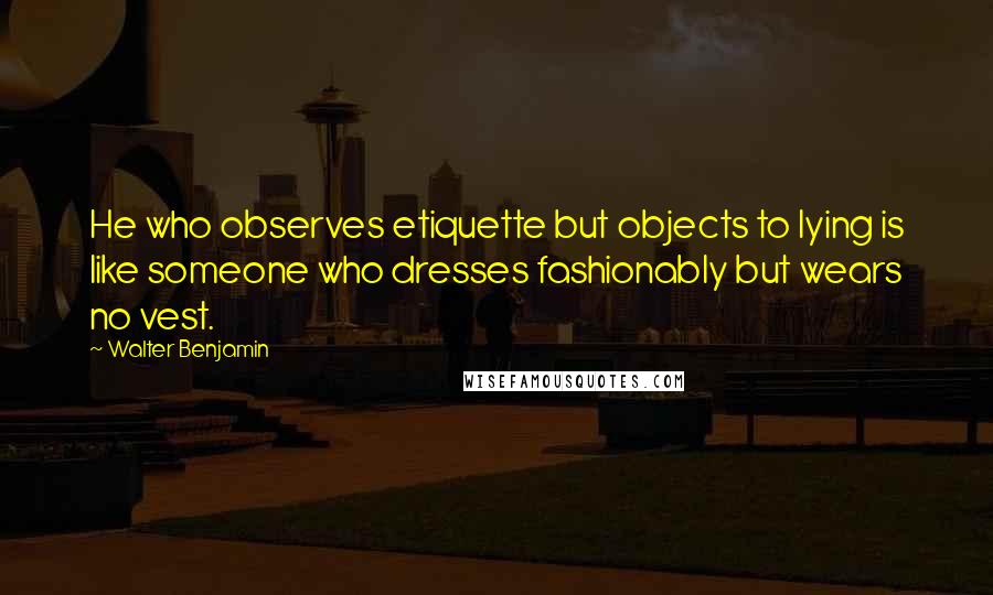 Walter Benjamin quotes: He who observes etiquette but objects to lying is like someone who dresses fashionably but wears no vest.