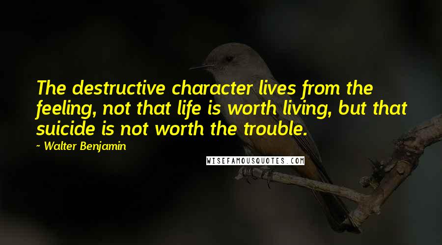 Walter Benjamin quotes: The destructive character lives from the feeling, not that life is worth living, but that suicide is not worth the trouble.