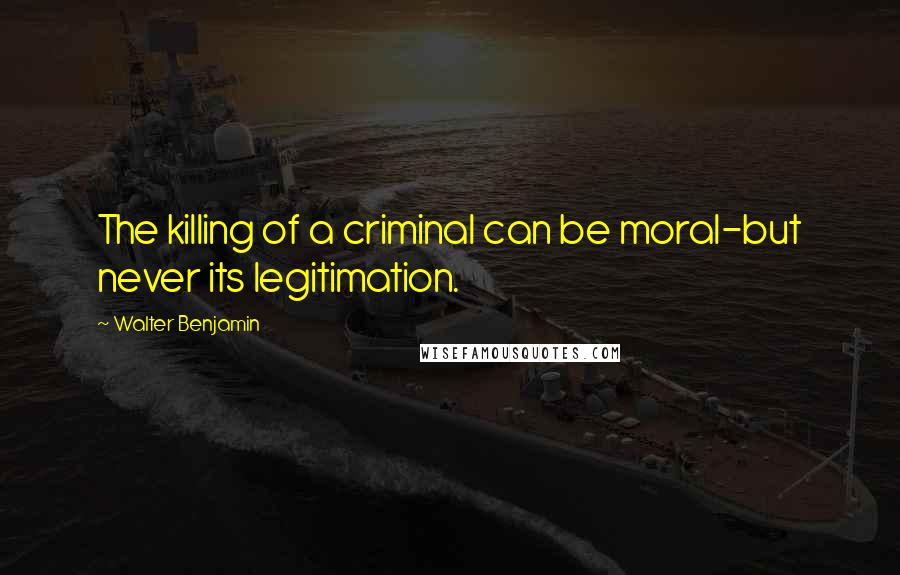 Walter Benjamin quotes: The killing of a criminal can be moral-but never its legitimation.