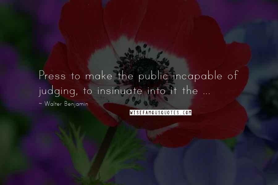 Walter Benjamin quotes: Press to make the public incapable of judging, to insinuate into it the ...