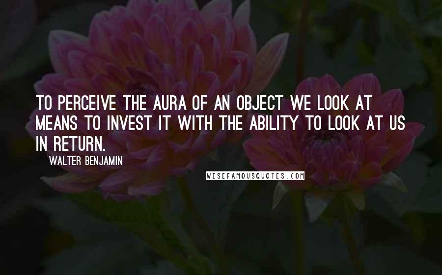 Walter Benjamin quotes: To perceive the aura of an object we look at means to invest it with the ability to look at us in return.