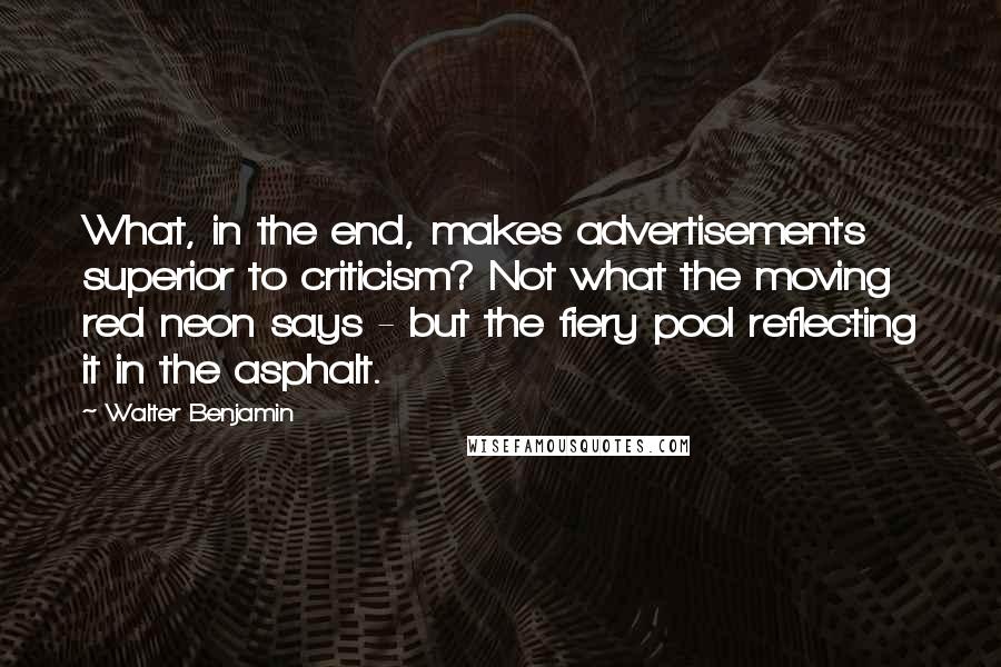 Walter Benjamin quotes: What, in the end, makes advertisements superior to criticism? Not what the moving red neon says - but the fiery pool reflecting it in the asphalt.