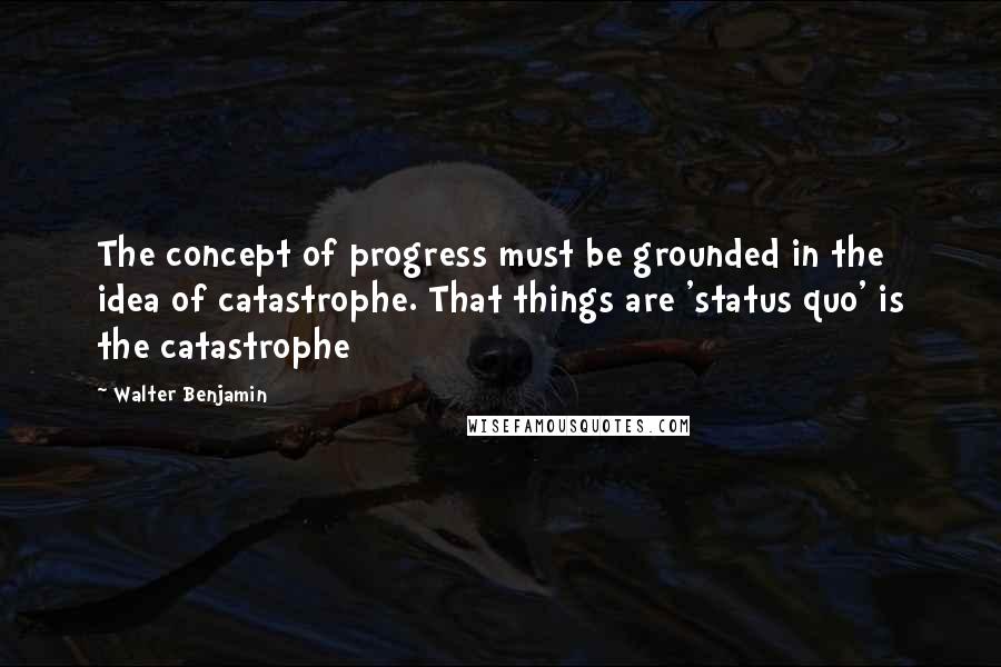 Walter Benjamin quotes: The concept of progress must be grounded in the idea of catastrophe. That things are 'status quo' is the catastrophe