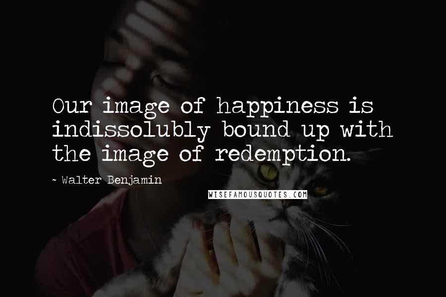 Walter Benjamin quotes: Our image of happiness is indissolubly bound up with the image of redemption.