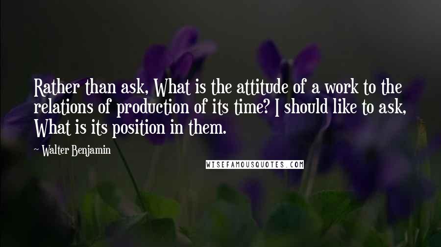 Walter Benjamin quotes: Rather than ask, What is the attitude of a work to the relations of production of its time? I should like to ask, What is its position in them.