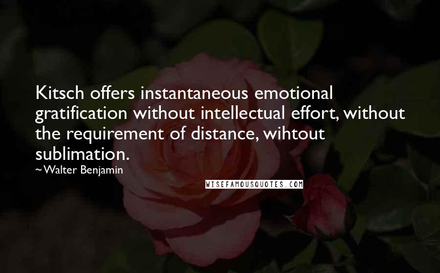 Walter Benjamin quotes: Kitsch offers instantaneous emotional gratification without intellectual effort, without the requirement of distance, wihtout sublimation.