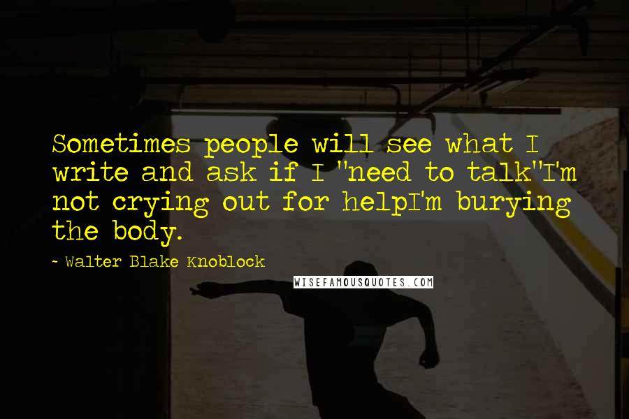 Walter Blake Knoblock quotes: Sometimes people will see what I write and ask if I "need to talk"I'm not crying out for helpI'm burying the body.