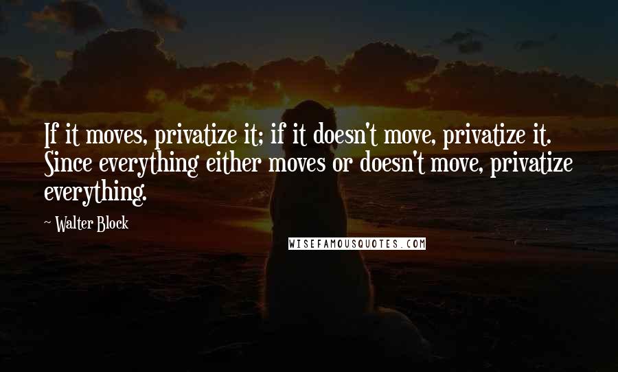 Walter Block quotes: If it moves, privatize it; if it doesn't move, privatize it. Since everything either moves or doesn't move, privatize everything.