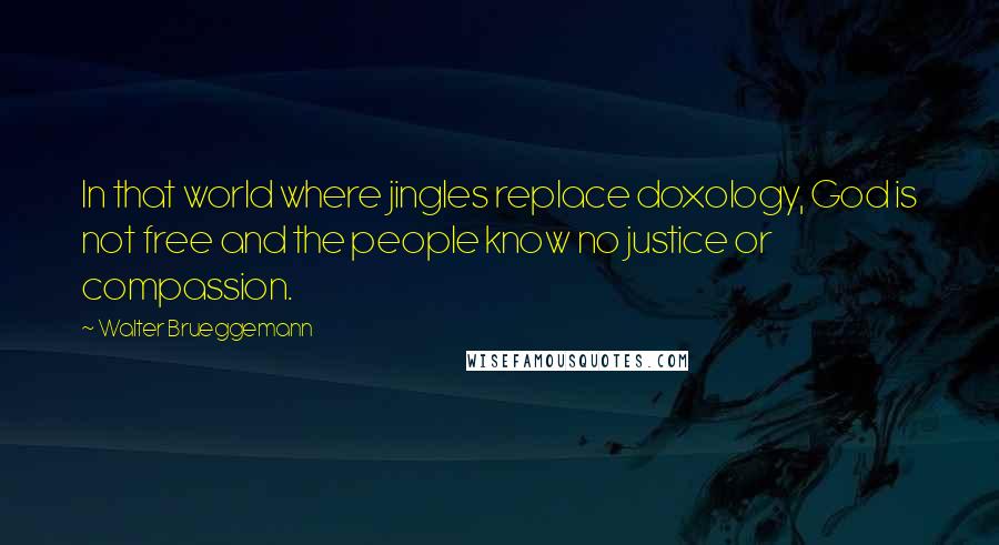 Walter Brueggemann quotes: In that world where jingles replace doxology, God is not free and the people know no justice or compassion. Walter Brueggemann quotes: In that world where jingles replace doxology, God is not free and the people know no justice or compassion.