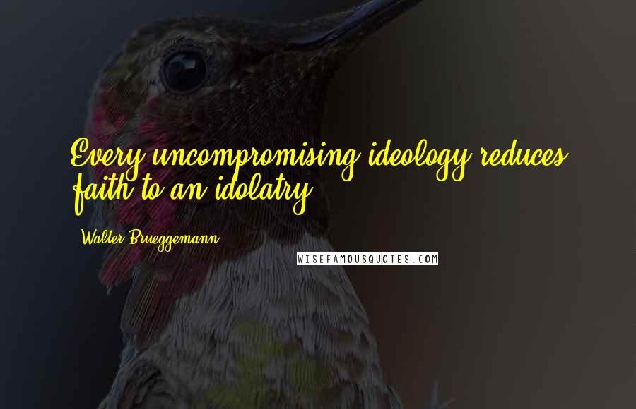 Walter Brueggemann quotes: Every uncompromising ideology reduces faith to an idolatry,