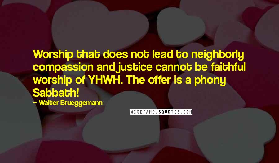 Walter Brueggemann quotes: Worship that does not lead to neighborly compassion and justice cannot be faithful worship of YHWH. The offer is a phony Sabbath! Walter Brueggemann quotes: Worship that does not lead to neighborly compassion and justice cannot be faithful worship of YHWH. The offer is a phony Sabbath!