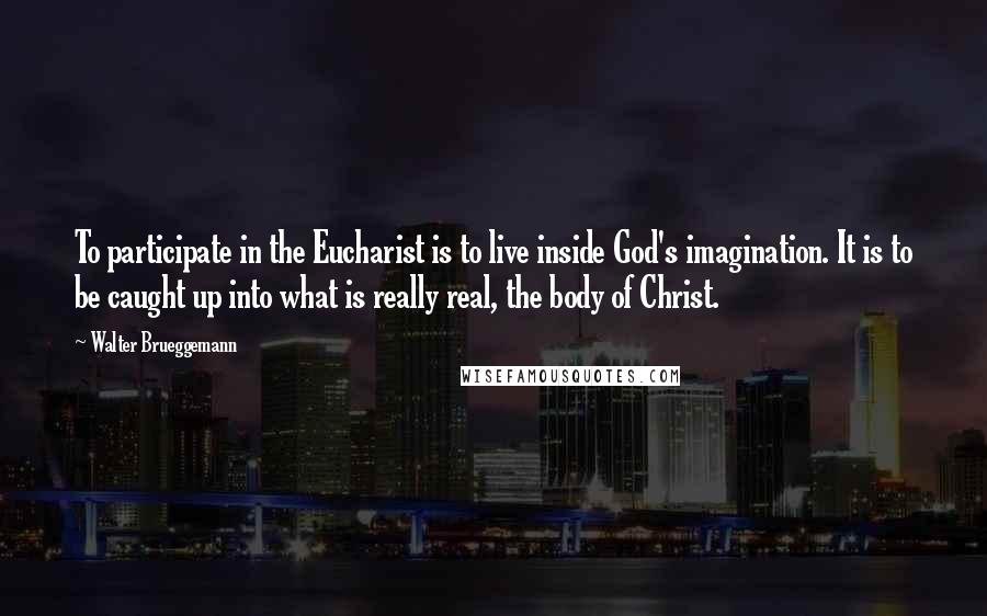 Walter Brueggemann quotes: To participate in the Eucharist is to live inside God's imagination. It is to be caught up into what is really real, the body of Christ. Walter Brueggemann quotes: To participate in the Eucharist is to live inside God's imagination. It is to be caught up into what is really real, the body of Christ.