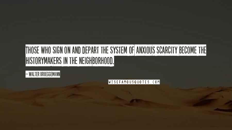 Walter Brueggemann quotes: Those who sign on and depart the system of anxious scarcity become the historymakers in the neighborhood.