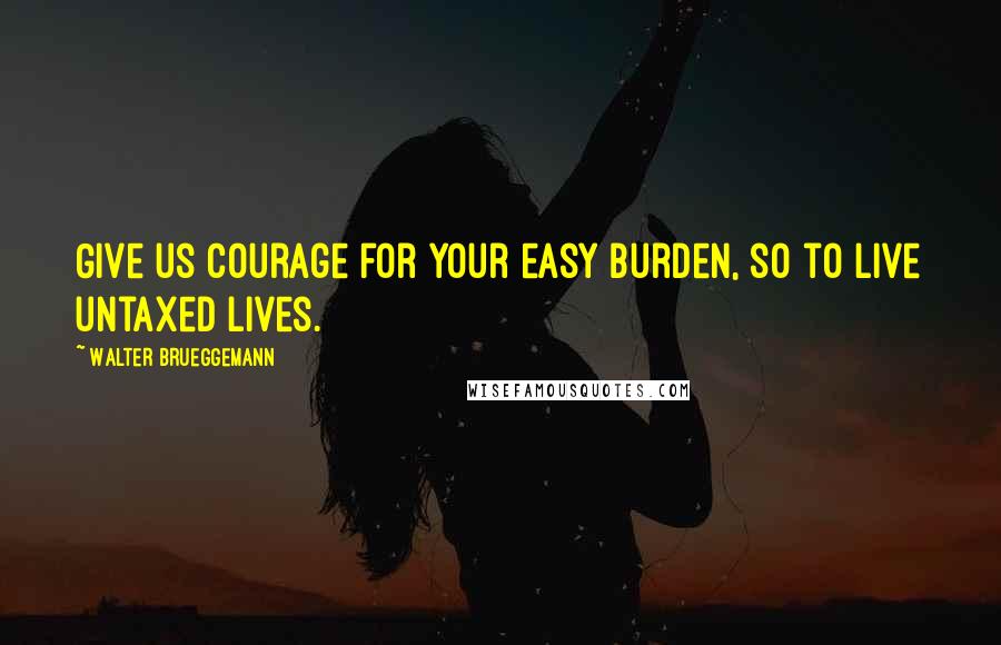 Walter Brueggemann quotes: Give us courage for your easy burden, so to live untaxed lives.
